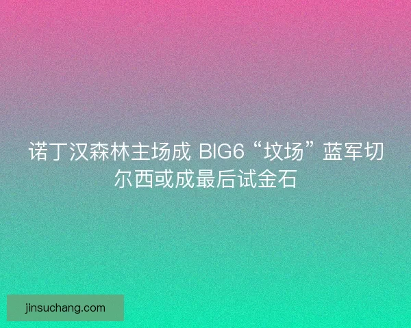 诺丁汉森林主场成 BIG6 “坟场” 蓝军切尔西或成最后试金石
