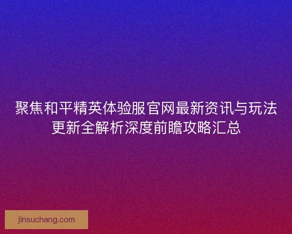 聚焦和平精英体验服官网最新资讯与玩法更新全解析深度前瞻攻略汇总