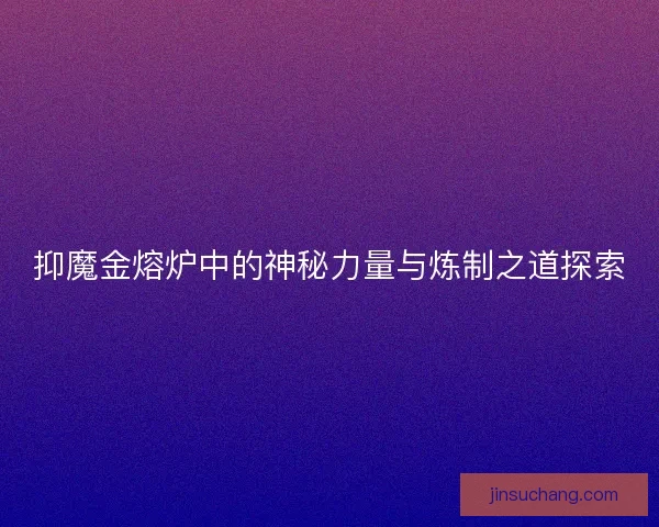 抑魔金熔炉中的神秘力量与炼制之道探索