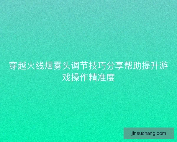穿越火线烟雾头调节技巧分享帮助提升游戏操作精准度