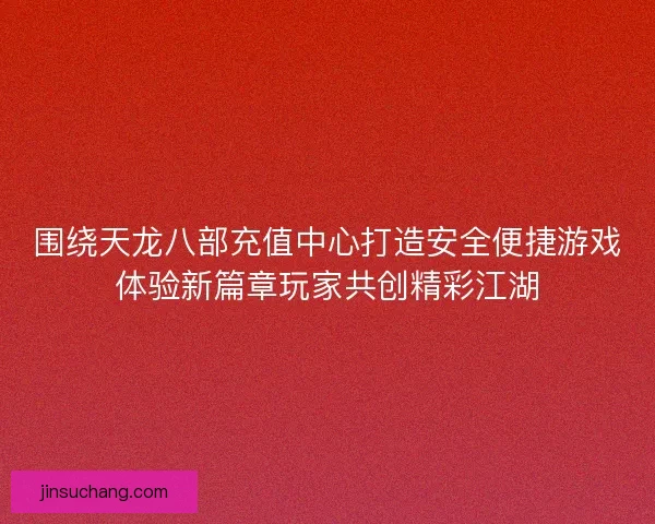 围绕天龙八部充值中心打造安全便捷游戏体验新篇章玩家共创精彩江湖