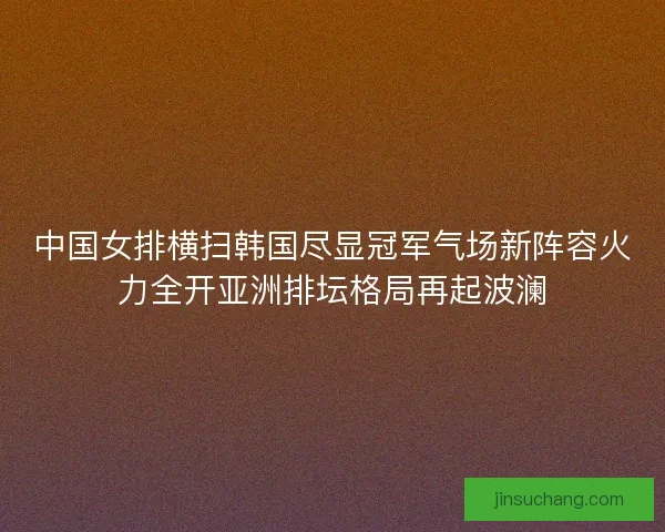 中国女排横扫韩国尽显冠军气场新阵容火力全开亚洲排坛格局再起波澜