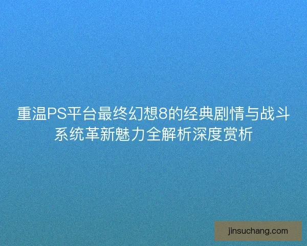 重温PS平台最终幻想8的经典剧情与战斗系统革新魅力全解析深度赏析