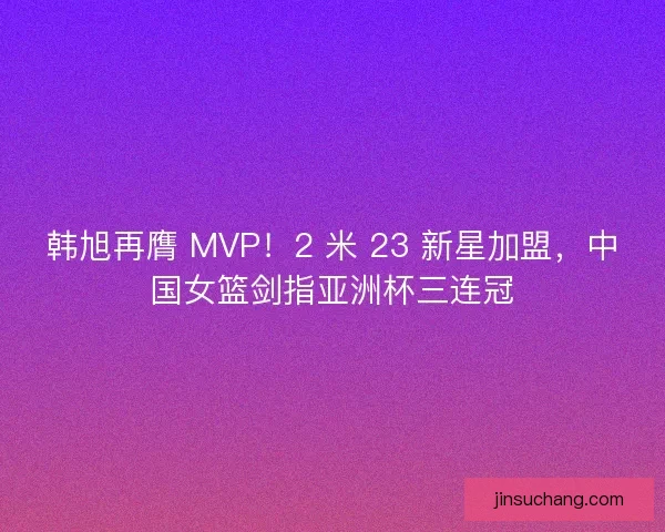 韩旭再膺 MVP！2 米 23 新星加盟，中国女篮剑指亚洲杯三连冠