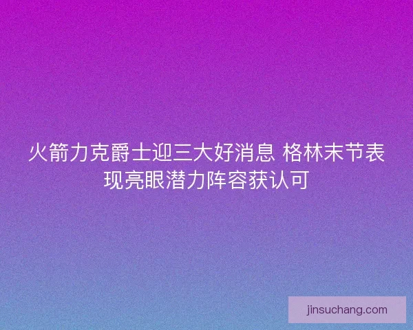 火箭力克爵士迎三大好消息 格林末节表现亮眼潜力阵容获认可