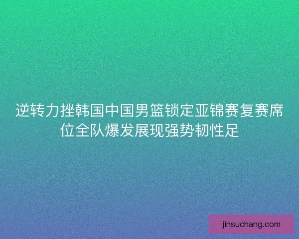 逆转力挫韩国中国男篮锁定亚锦赛复赛席位全队爆发展现强势韧性足