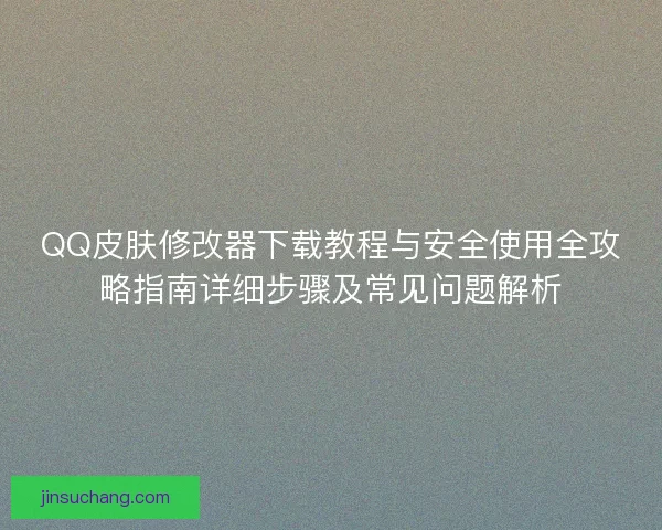 QQ皮肤修改器下载教程与安全使用全攻略指南详细步骤及常见问题解析