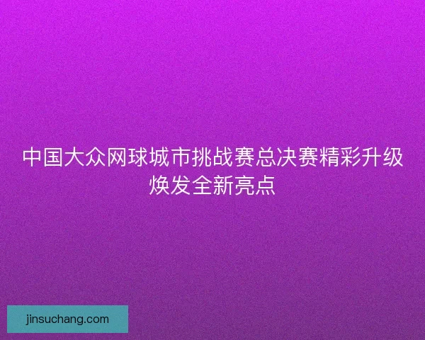 中国大众网球城市挑战赛总决赛精彩升级焕发全新亮点