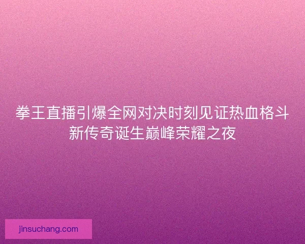 拳王直播引爆全网对决时刻见证热血格斗新传奇诞生巅峰荣耀之夜