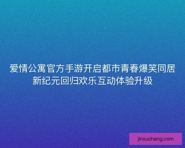 爱情公寓官方手游开启都市青春爆笑同居新纪元回归欢乐互动体验升级