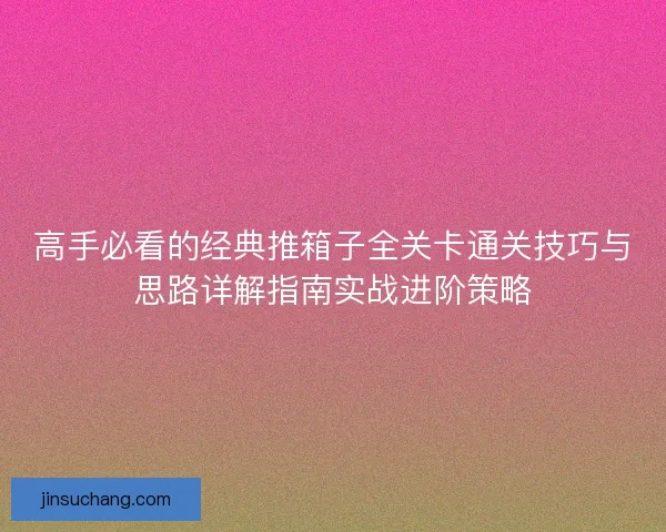 高手必看的经典推箱子全关卡通关技巧与思路详解指南实战进阶策略