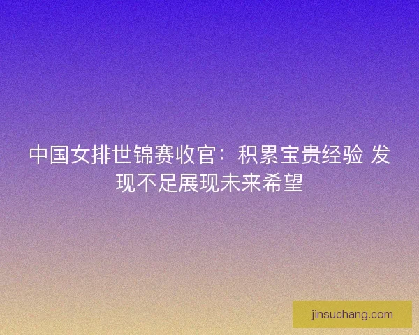中国女排世锦赛收官：积累宝贵经验 发现不足展现未来希望