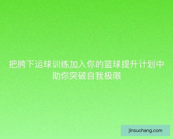 把胯下运球训练加入你的篮球提升计划中助你突破自我极限
