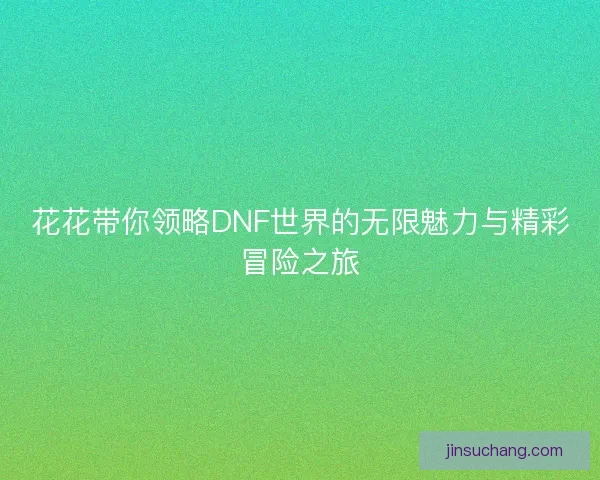 花花带你领略DNF世界的无限魅力与精彩冒险之旅