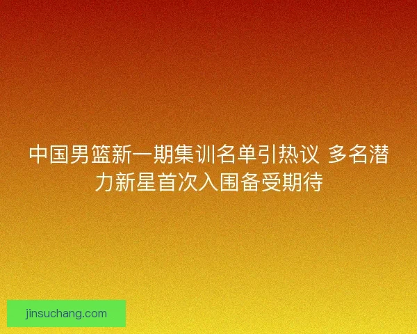 中国男篮新一期集训名单引热议 多名潜力新星首次入围备受期待