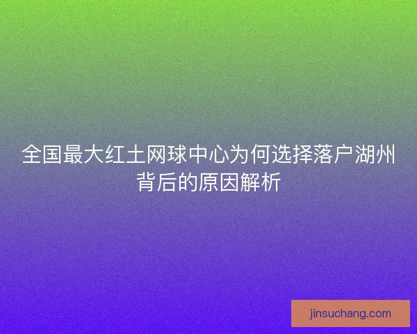 全国最大红土网球中心为何选择落户湖州背后的原因解析