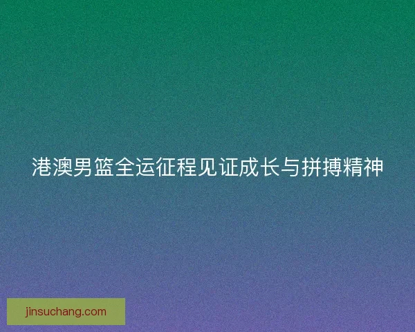 港澳男篮全运征程见证成长与拼搏精神
