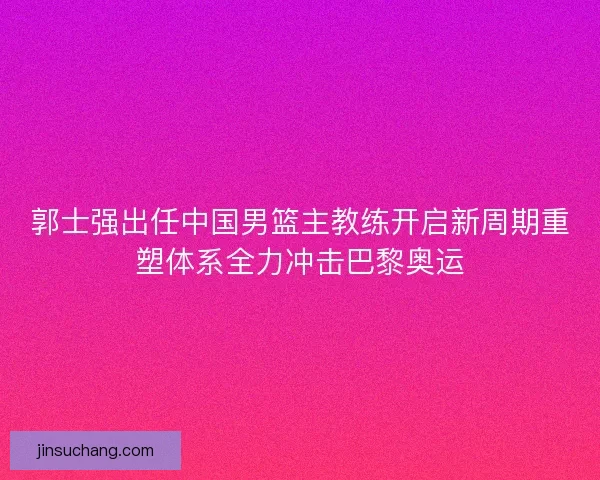 郭士强出任中国男篮主教练开启新周期重塑体系全力冲击巴黎奥运