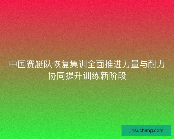 中国赛艇队恢复集训全面推进力量与耐力协同提升训练新阶段