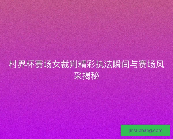 村界杯赛场女裁判精彩执法瞬间与赛场风采揭秘