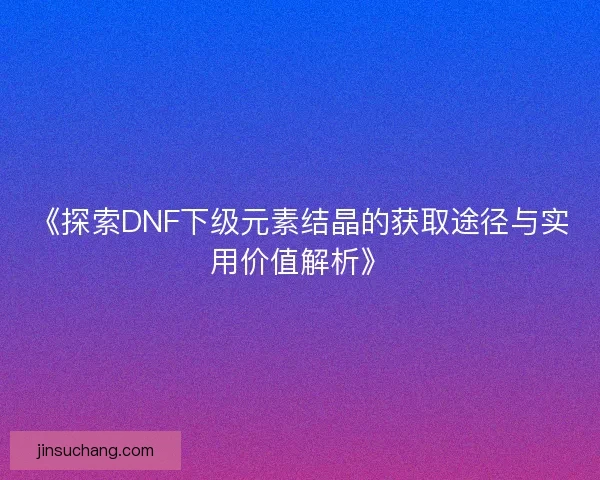 《探索DNF下级元素结晶的获取途径与实用价值解析》