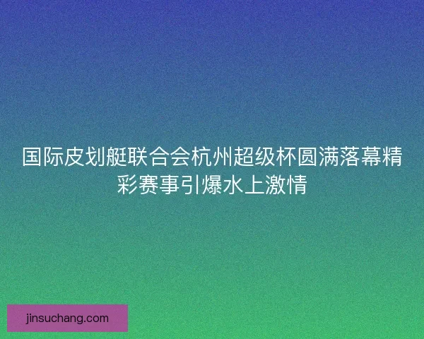 国际皮划艇联合会杭州超级杯圆满落幕精彩赛事引爆水上激情