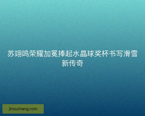 苏翊鸣荣耀加冕捧起水晶球奖杯书写滑雪新传奇