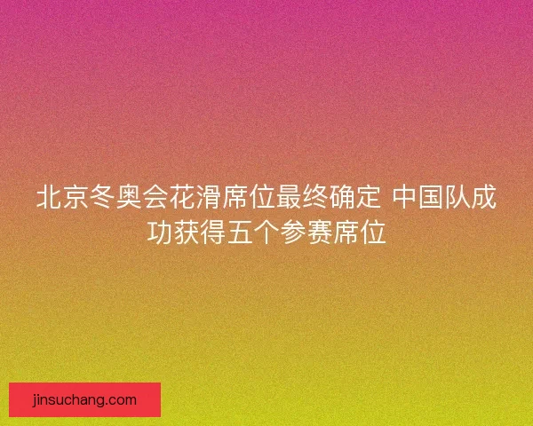 北京冬奥会花滑席位最终确定 中国队成功获得五个参赛席位