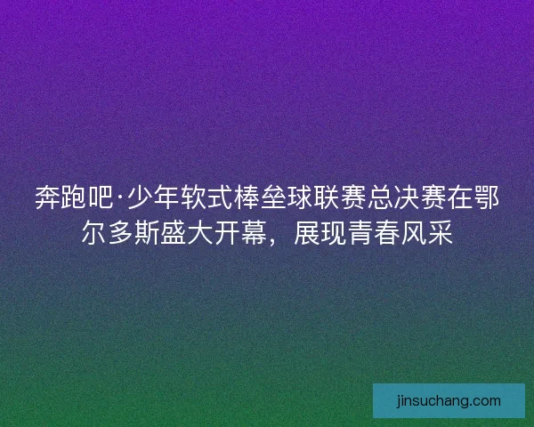 奔跑吧·少年软式棒垒球联赛总决赛在鄂尔多斯盛大开幕，展现青春风采