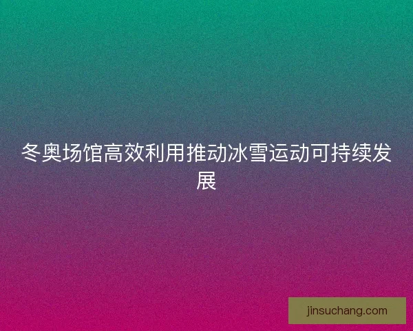 冬奥场馆高效利用推动冰雪运动可持续发展